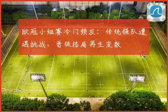 欧冠小组赛冷门频发:传统强队遭遇挑战,晋级格局再生变数