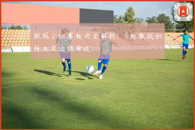 欧冠小组赛轮次全解析：6轮激战如何决定出线命运