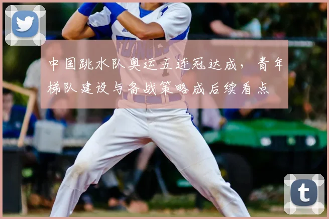 中国跳水队奥运五连冠达成,青年梯队建设与备战策略成后续看点