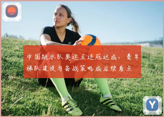 中国跳水队奥运五连冠达成,青年梯队建设与备战策略成后续看点