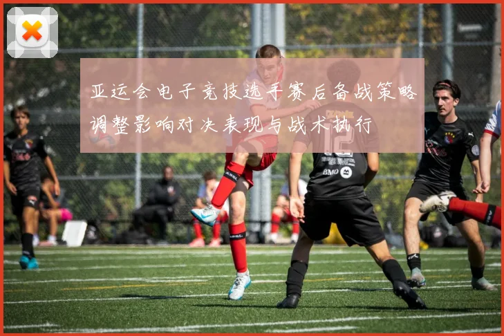亚运会电子竞技选手赛后备战策略调整影响对决表现与战术执行