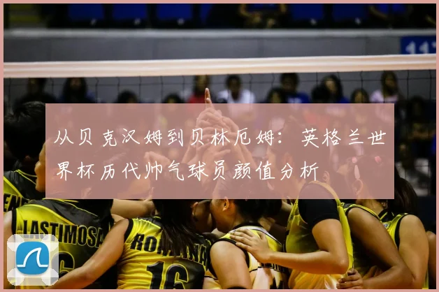 从贝克汉姆到贝林厄姆：英格兰世界杯历代帅气球员颜值分析