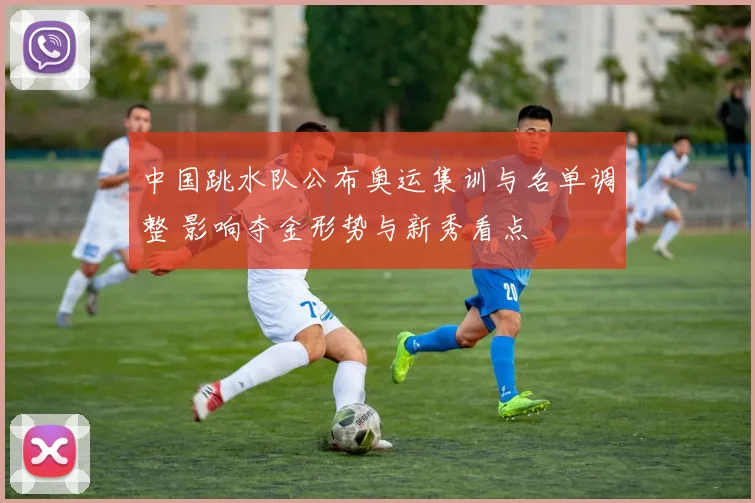 中国跳水队公布奥运集训与名单调整 影响夺金形势与新秀看点