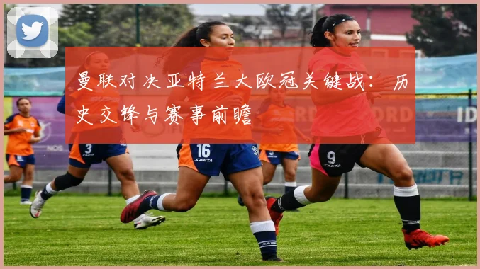 曼联对决亚特兰大欧冠关键战:历史交锋与赛事前瞻