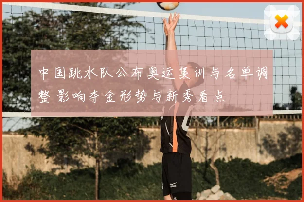 中国跳水队公布奥运集训与名单调整 影响夺金形势与新秀看点