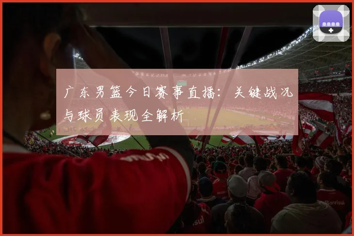 广东男篮今日赛事直播：关键战况与球员表现全解析