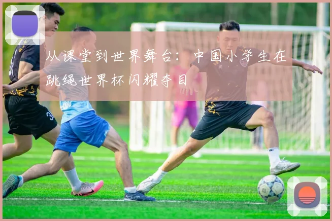 从课堂到世界舞台：中国小学生在跳绳世界杯闪耀夺目