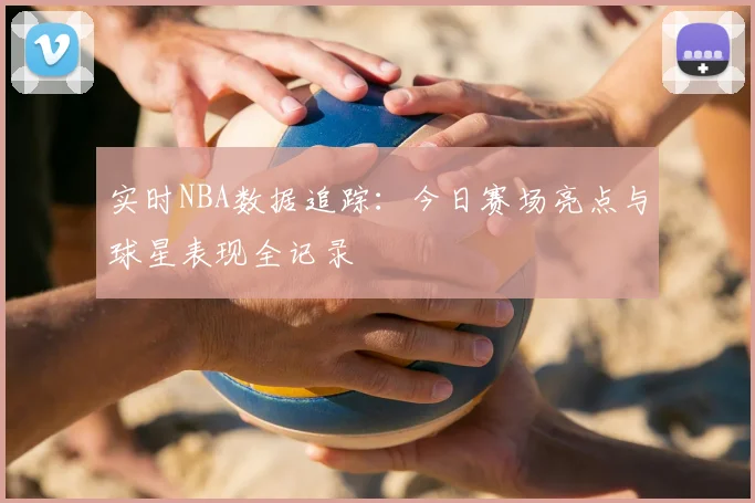 实时NBA数据追踪：今日赛场亮点与球星表现全记录
