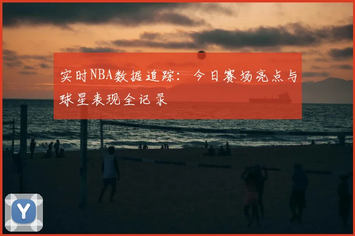 实时NBA数据追踪：今日赛场亮点与球星表现全记录